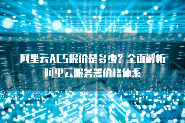 阿里云ACS报价是多少？全面解析阿里云服务器价格体系