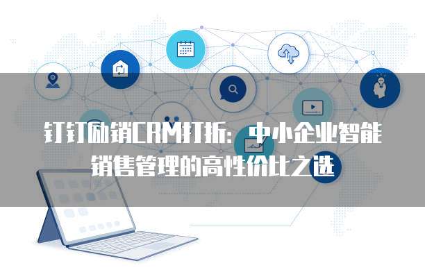 钉钉励销CRM打折:中小企业智能销售管理的高性价比之选