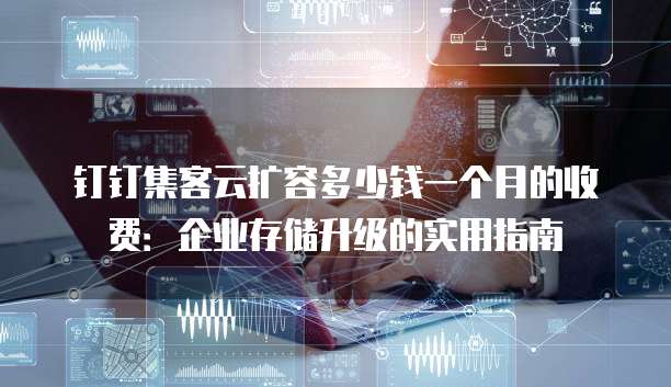 钉钉集客云扩容多少钱一个月的收费:企业存储升级的实用指南
