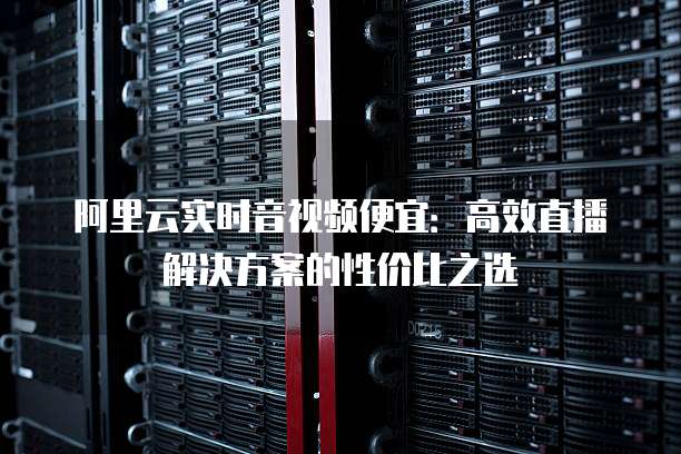阿里云实时音视频便宜:高效直播解决方案的性价比之选