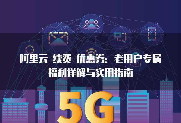 阿里云 续费 优惠券:老用户专属福利详解与实用指南
