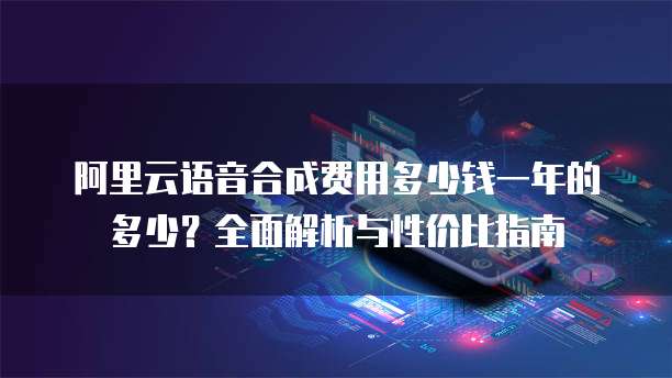 阿里云语音合成费用多少钱一年的多少?全面解析与性价比指南