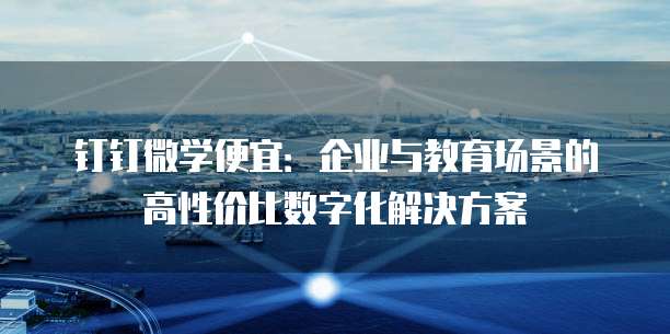 钉钉微学便宜:企业与教育场景的高性价比数字化解决方案
