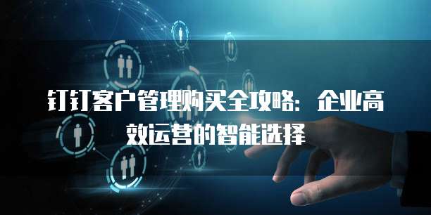 钉钉客户管理购买全攻略:企业高效运营的智能选择