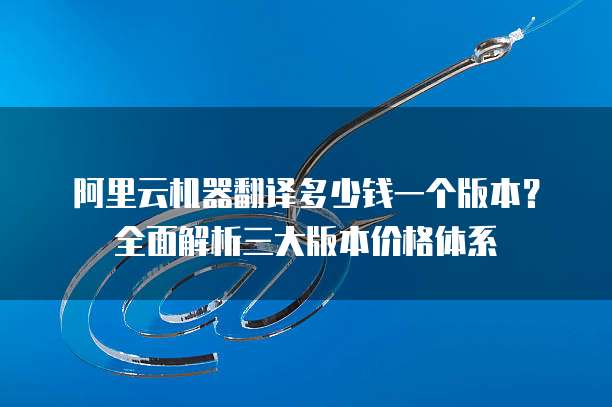 阿里云机器翻译多少钱一个版本?全面解析三大版本价格体系