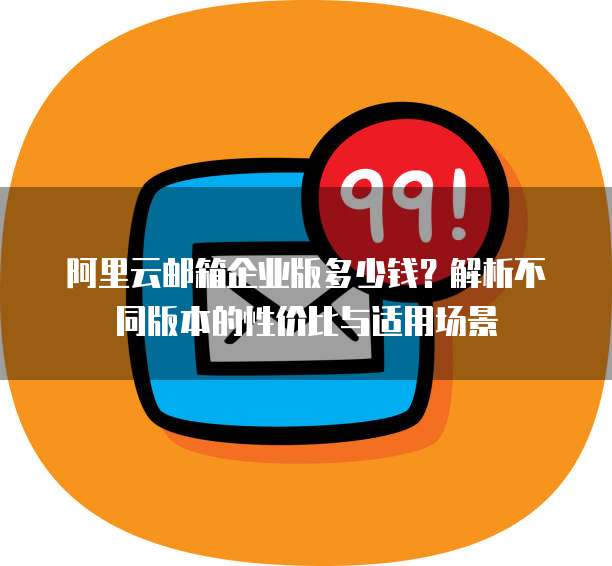 阿里云邮箱企业版多少钱?解析不同版本的性价比与适用场景