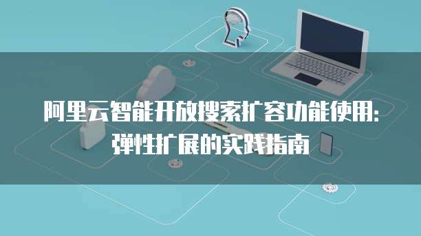 阿里云智能开放搜索扩容功能使用:弹性扩展的实践指南