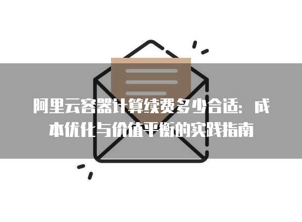 阿里云容器计算续费多少合适:成本优化与价值平衡的实践指南