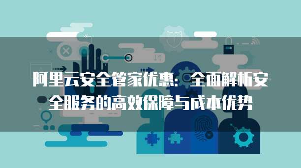 阿里云安全管家优惠:全面解析安全服务的高效保障与成本优势