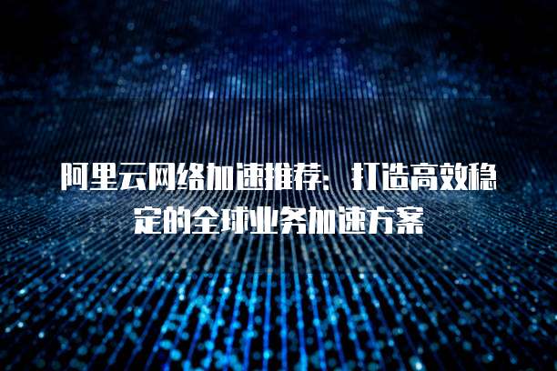 阿里云网络加速推荐:打造高效稳定的全球业务加速方案