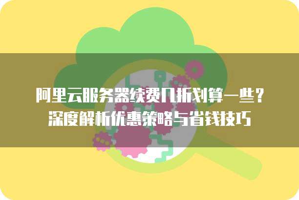 阿里云服务器续费几折划算一些?深度解析优惠策略与省钱技巧