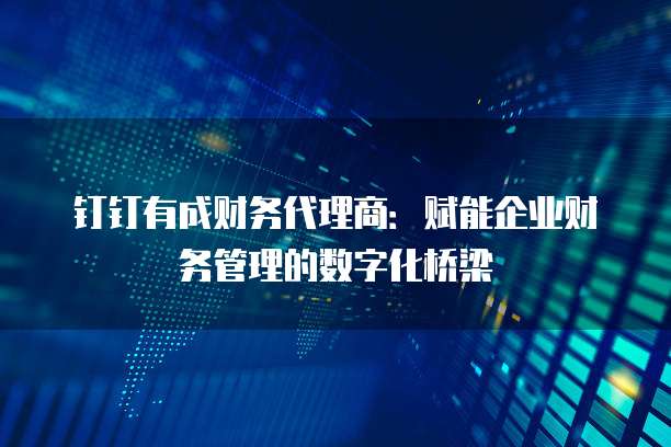 钉钉有成财务代理商:赋能企业财务管理的数字化桥梁