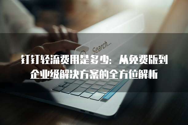 钉钉轻流费用是多少:从免费版到企业级解决方案的全方位解析