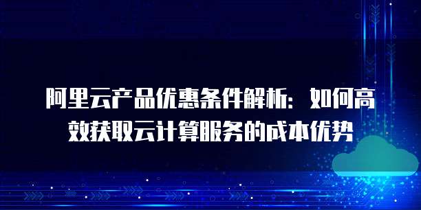 阿里云产品优惠条件解析:如何高效获取云计算服务的成本优势