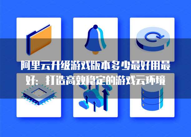 阿里云升级游戏版本多少最好用最好:打造高效稳定的游戏云环境
