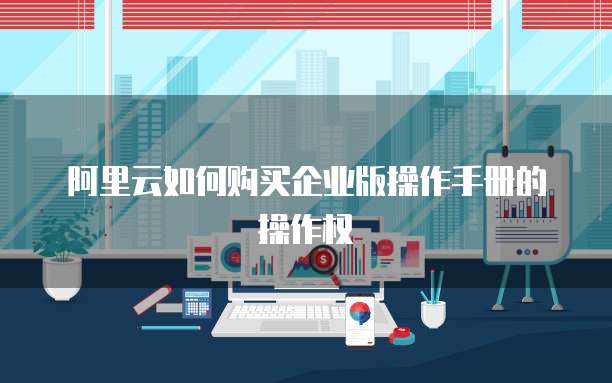 阿里云如何购买企业版操作手册的操作权