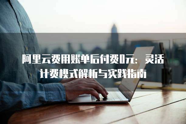阿里云费用账单后付费0元:灵活计费模式解析与实践指南