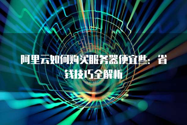阿里云如何购买服务器便宜些:省钱技巧全解析