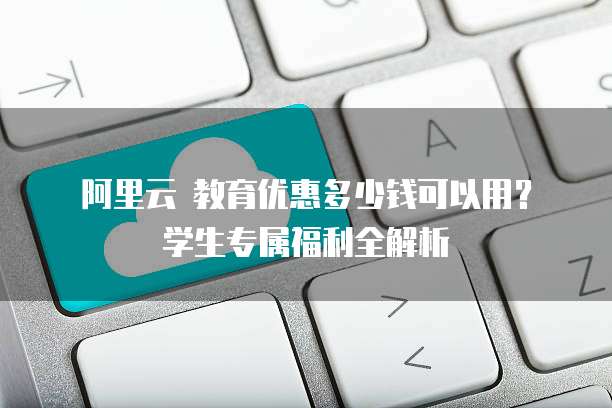 阿里云 教育优惠多少钱可以用?学生专属福利全解析