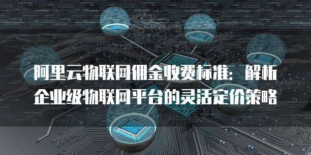 阿里云物联网佣金收费标准：解析企业级物联网平台的灵活定价策略