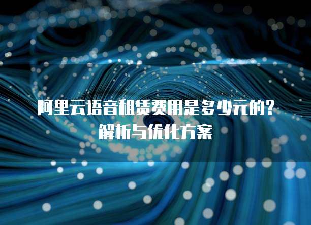 阿里云语音租赁费用是多少元的?解析与优化方案