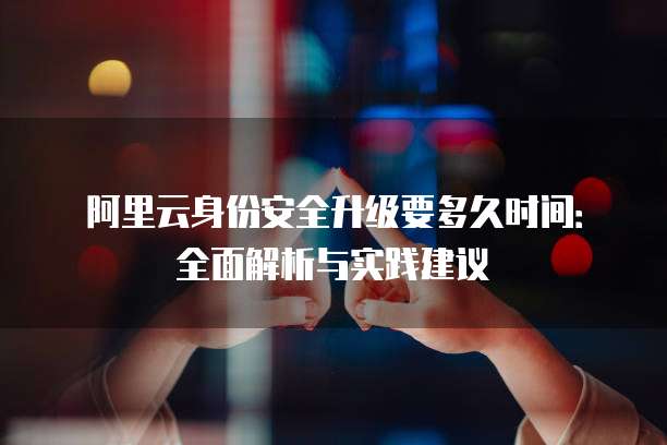 阿里云身份安全升级要多久时间:全面解析与实践建议