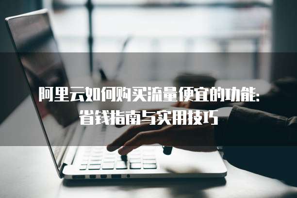阿里云如何购买流量便宜的功能:省钱指南与实用技巧
