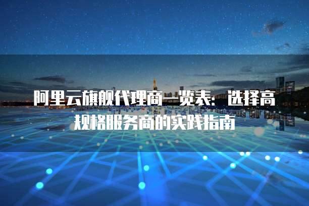 阿里云旗舰代理商一览表:选择高规格服务商的实践指南