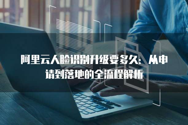 阿里云人脸识别升级要多久：从申请到落地的全流程解析