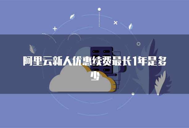 阿里云新人优惠续费最长1年是多少