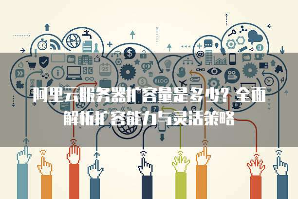 阿里云服务器扩容量是多少?全面解析扩容能力与灵活策略