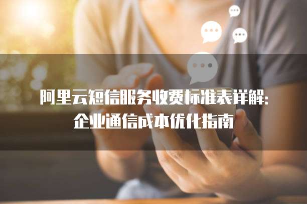 阿里云短信服务收费标准表详解:企业通信成本优化指南
