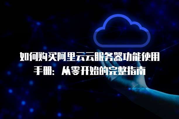 如何购买阿里云云服务器功能使用手册:从零开始的完整指南