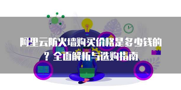 阿里云防火墙购买价格是多少钱的？全面解析与选购指南