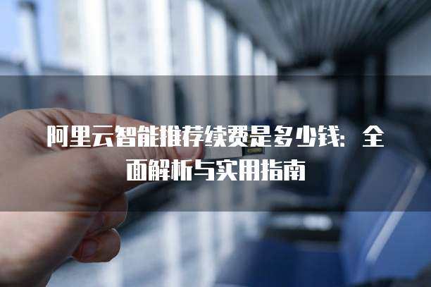 阿里云智能推荐续费是多少钱:全面解析与实用指南