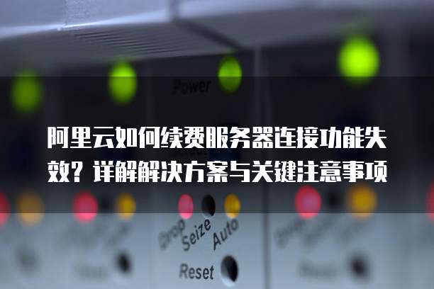 阿里云如何续费服务器连接功能失效?详解解决方案与关键注意事项