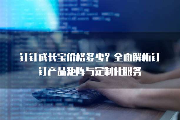 钉钉成长宝价格多少？全面解析钉钉产品矩阵与定制化服务
