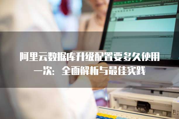 阿里云数据库升级配置要多久使用一次:全面解析与最佳实践