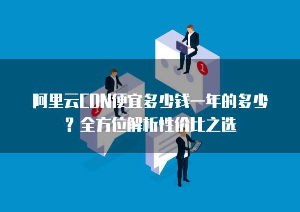 阿里云CDN便宜多少钱一年的多少?全方位解析性价比之选