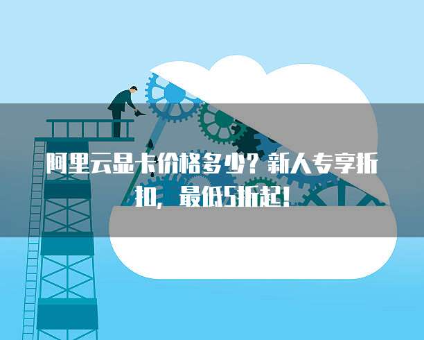 阿里云显卡价格多少？新人专享折扣，最低5折起！