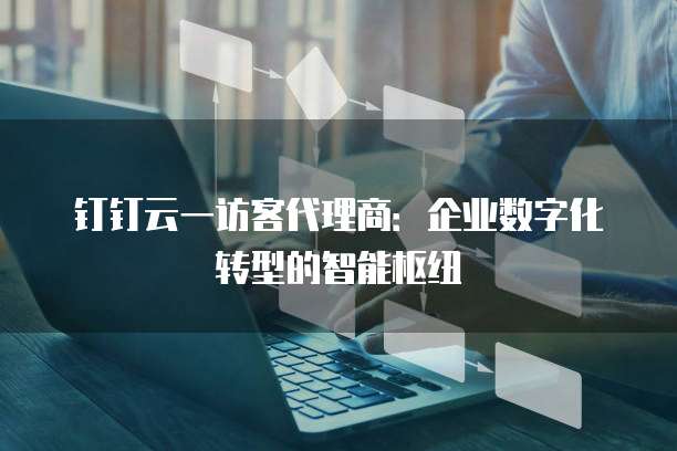 钉钉云一访客代理商:企业数字化转型的智能枢纽