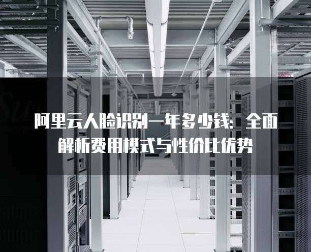 阿里云人脸识别一年多少钱:全面解析费用模式与性价比优势