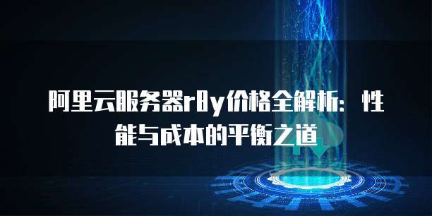 阿里云服务器r8y价格全解析:性能与成本的平衡之道