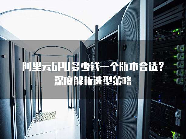 阿里云GPU多少钱一个版本合适?深度解析选型策略