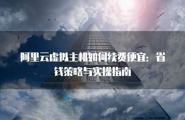 阿里云虚拟主机如何续费便宜：省钱策略与实操指南