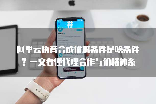 阿里云语音合成优惠条件是啥条件?一文看懂代理合作与价格体系