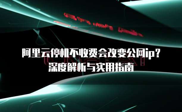 阿里云停机不收费会改变公网ip？深度解析与实用指南