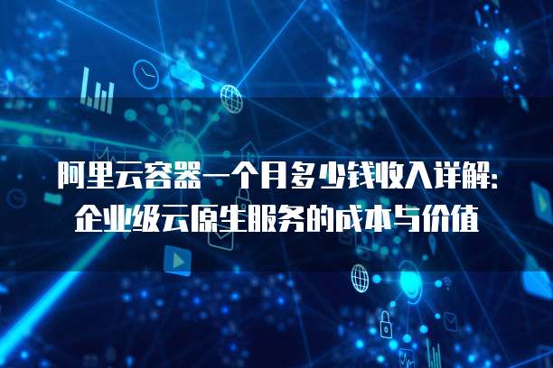 阿里云容器一个月多少钱收入详解:企业级云原生服务的成本与价值