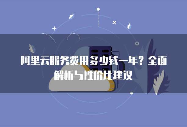 阿里云服务费用多少钱一年?全面解析与性价比建议