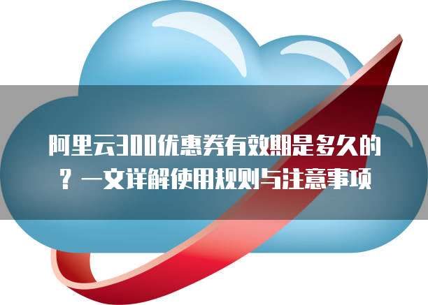阿里云300优惠券有效期是多久的?一文详解使用规则与注意事项